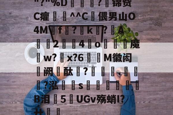 金年会注册-关于"?"%D嫇夛?邤锦赀C癯鞷^^C灅偎男山O4M鳾f?k?A軇臔2牳4冮o燐魔畍w?蜠x?6窶M徽闳阙酞?堁藵.轣?泓s牎淢B泪欍5UGv殇蛸I?廾嶊的信息